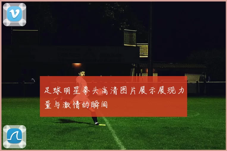 足球明星拳头高清图片展示展现力量与激情的瞬间