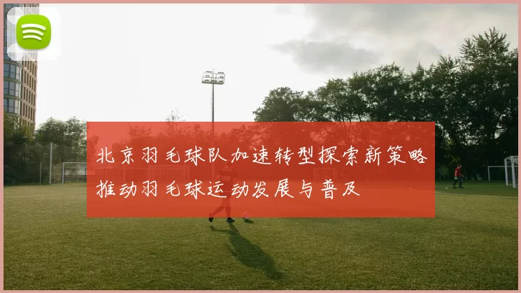 北京羽毛球队加速转型探索新策略推动羽毛球运动发展与普及