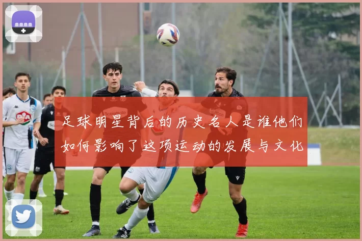 足球明星背后的历史名人是谁他们如何影响了这项运动的发展与文化