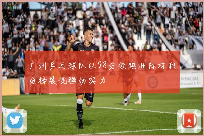 广州乒乓球队以98分领跑洲际杯积分榜展现强劲实力