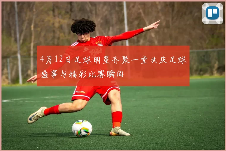4月12日足球明星齐聚一堂共庆足球盛事与精彩比赛瞬间