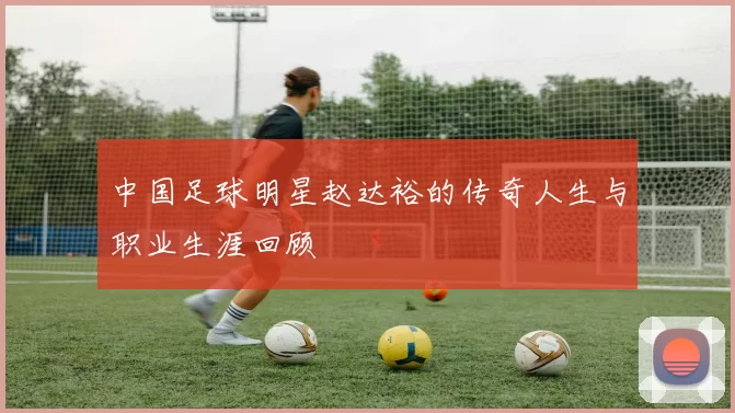 中国足球明星赵达裕的传奇人生与职业生涯回顾