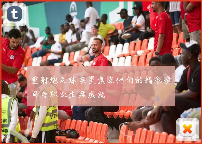 重射炮足球明星盘点他们的精彩瞬间与职业生涯成就