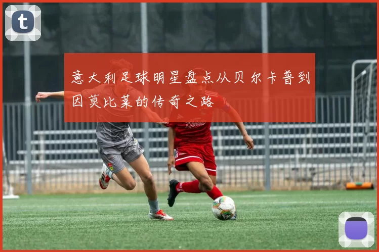 意大利足球明星盘点从贝尔卡普到因莫比莱的传奇之路