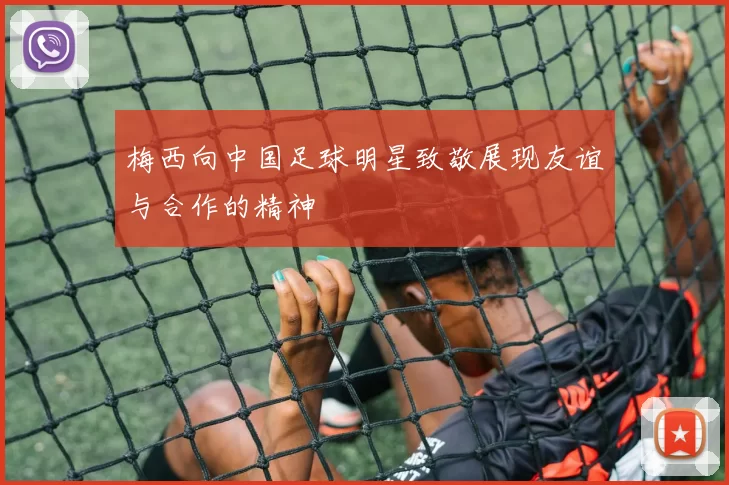 梅西向中国足球明星致敬展现友谊与合作的精神