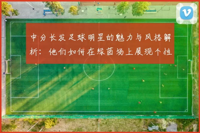 中分长发足球明星的魅力与风格解析：他们如何在绿茵场上展现个性与实力