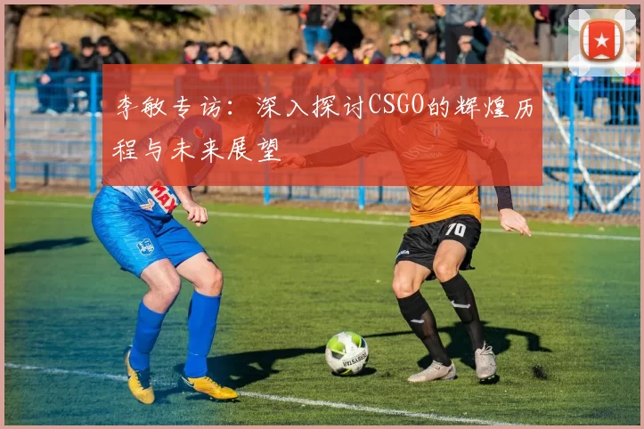 李敏专访：深入探讨CSGO的辉煌历程与未来展望