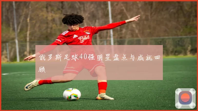 俄罗斯足球40强明星盘点与成就回顾