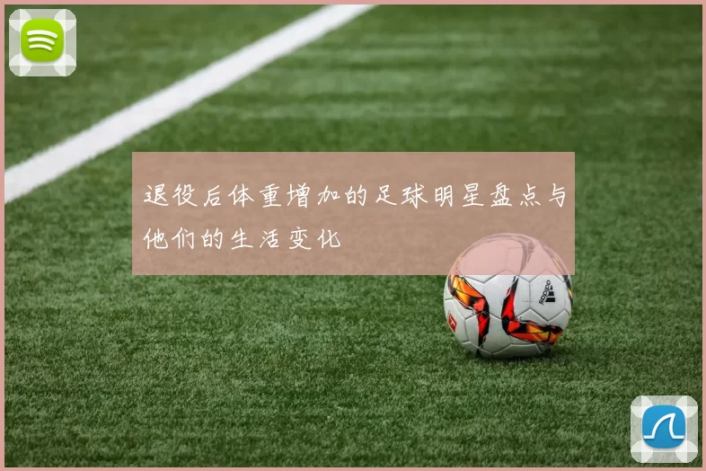 退役后体重增加的足球明星盘点与他们的生活变化