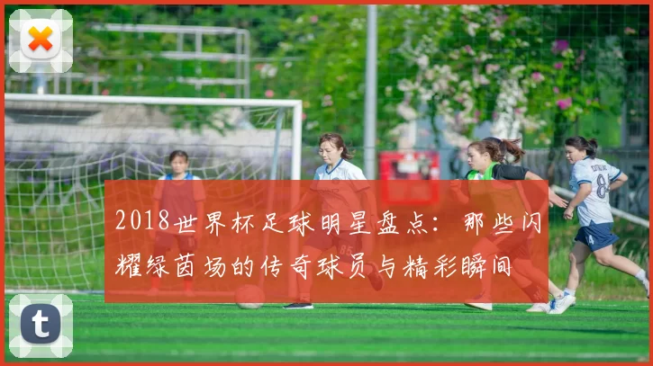 2018世界杯足球明星盘点：那些闪耀绿茵场的传奇球员与精彩瞬间