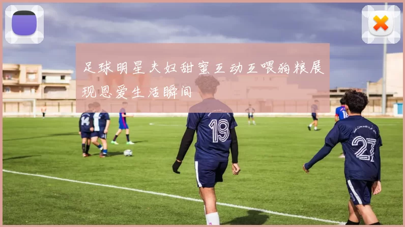 足球明星夫妇甜蜜互动互喂狗粮展现恩爱生活瞬间