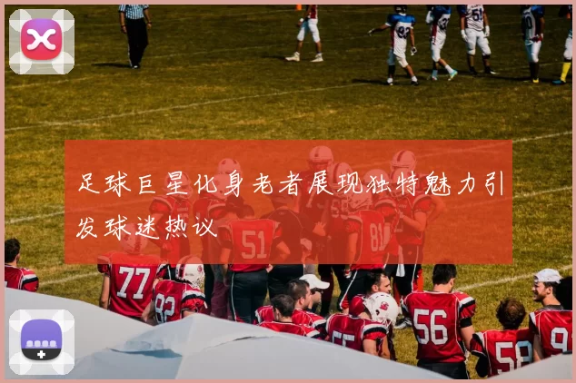 足球巨星化身老者展现独特魅力引发球迷热议