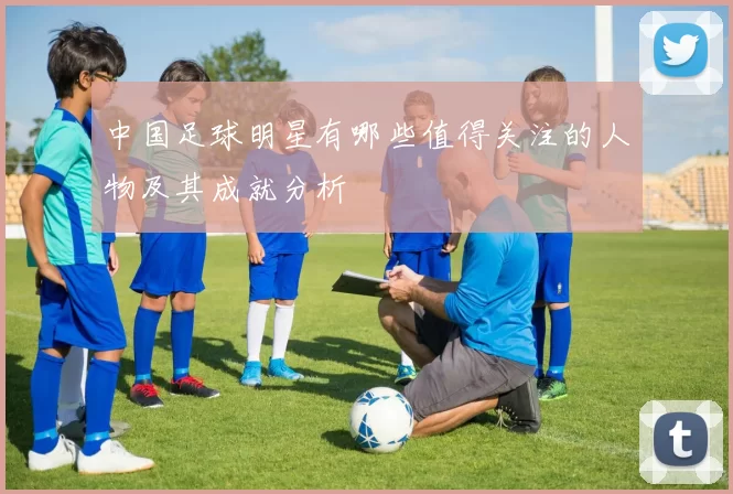 中国足球明星有哪些值得关注的人物及其成就分析