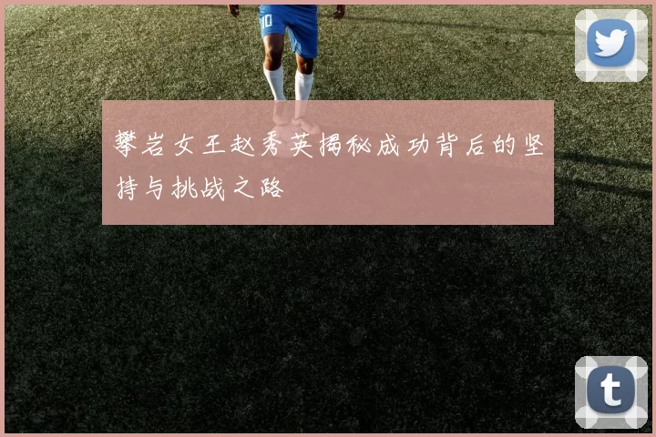攀岩女王赵秀英揭秘成功背后的坚持与挑战之路