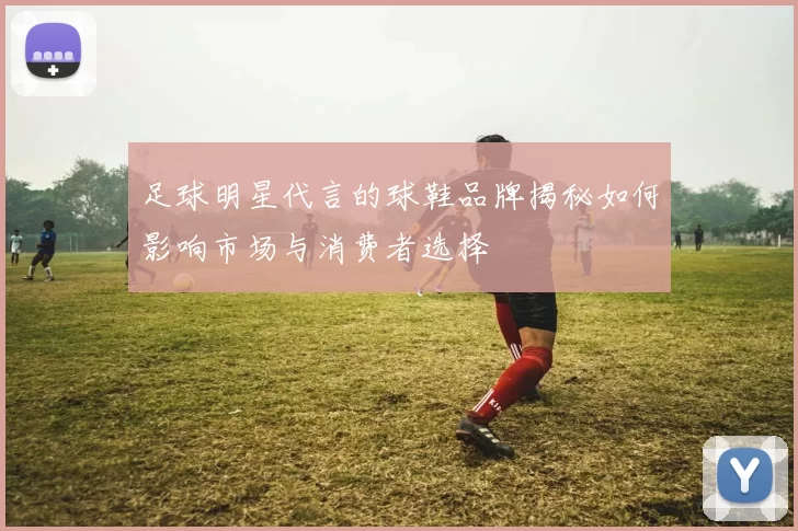 足球明星代言的球鞋品牌揭秘如何影响市场与消费者选择