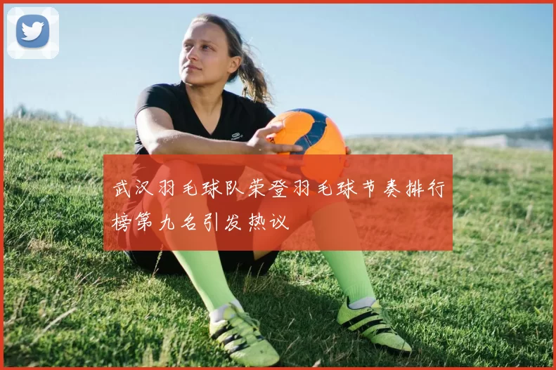 武汉羽毛球队荣登羽毛球节奏排行榜第九名引发热议
