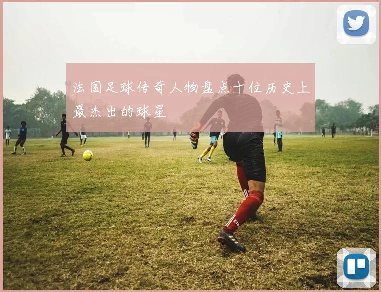 法国足球传奇人物盘点十位历史上最杰出的球星