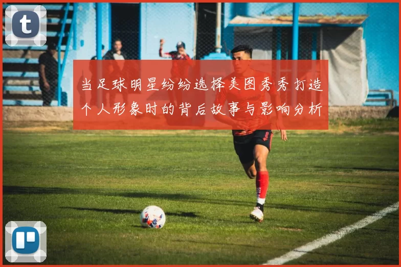当足球明星纷纷选择美图秀秀打造个人形象时的背后故事与影响分析