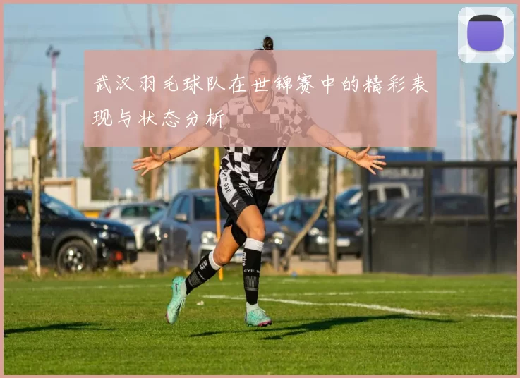武汉羽毛球队在世锦赛中的精彩表现与状态分析