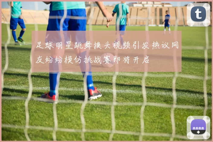 足球明星跳舞换头视频引发热议网友纷纷模仿挑战赛即将开启
