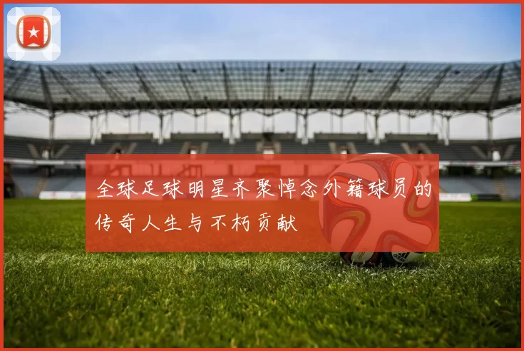 全球足球明星齐聚悼念外籍球员的传奇人生与不朽贡献
