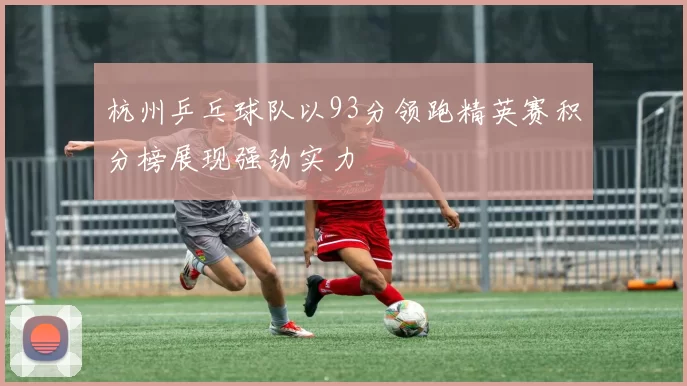 杭州乒乓球队以93分领跑精英赛积分榜展现强劲实力