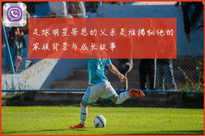 足球明星蒂恩的父亲是谁揭秘他的家族背景与成长故事