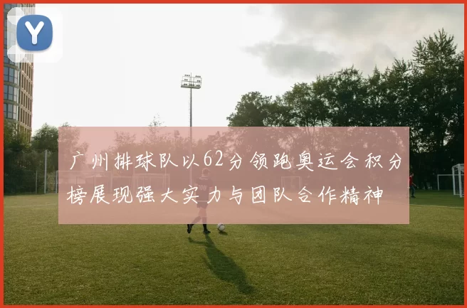 广州排球队以62分领跑奥运会积分榜展现强大实力与团队合作精神