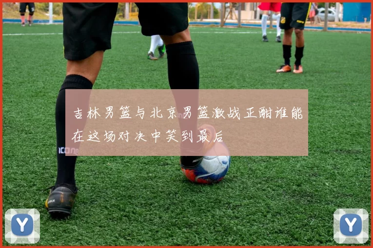 吉林男篮与北京男篮激战正酣谁能在这场对决中笑到最后