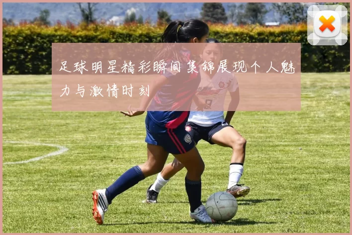 足球明星精彩瞬间集锦展现个人魅力与激情时刻
