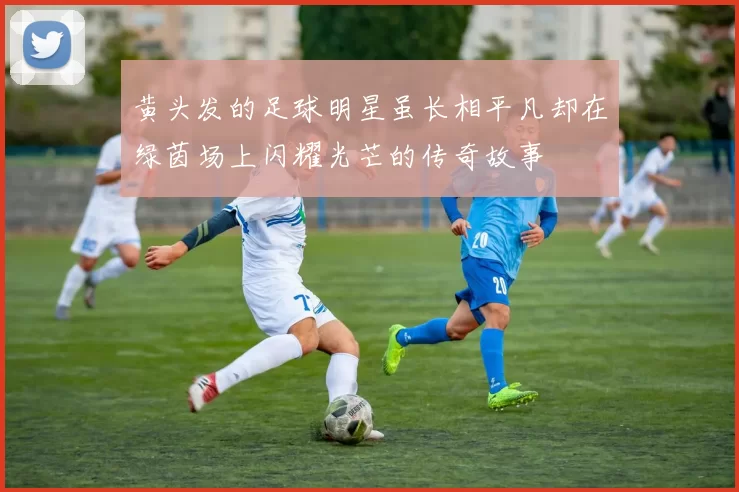 黄头发的足球明星虽长相平凡却在绿茵场上闪耀光芒的传奇故事