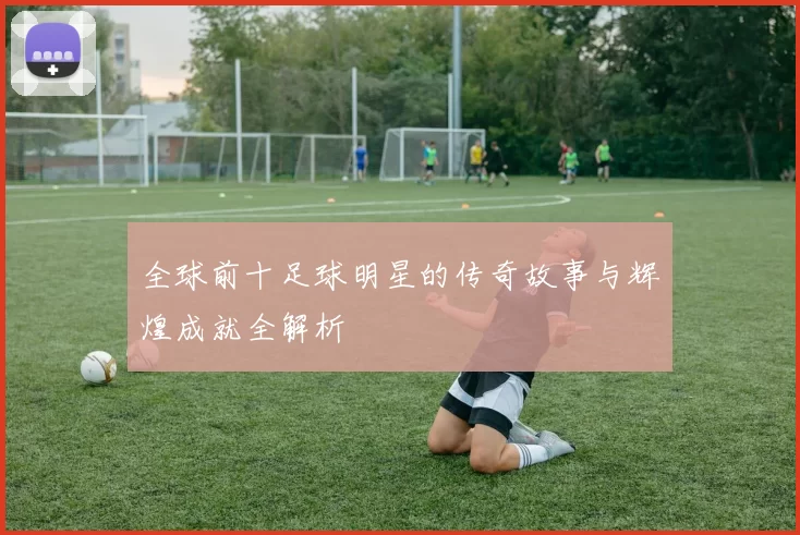 全球前十足球明星的传奇故事与辉煌成就全解析