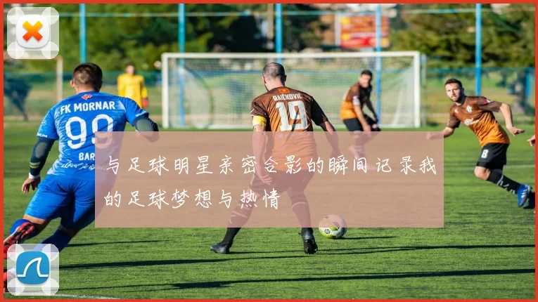 与足球明星亲密合影的瞬间记录我的足球梦想与热情