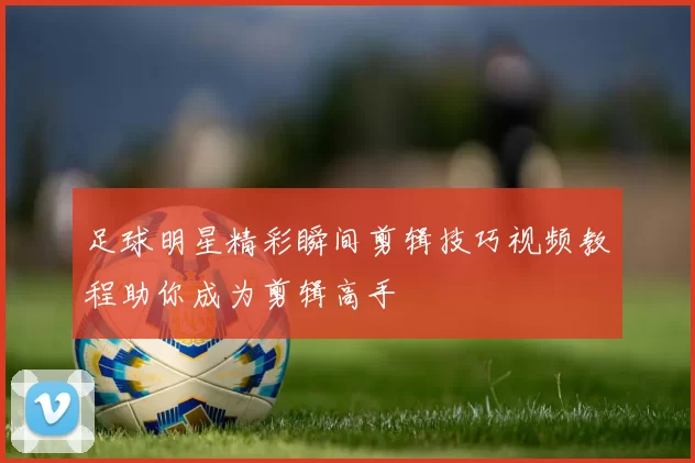 足球明星精彩瞬间剪辑技巧视频教程助你成为剪辑高手