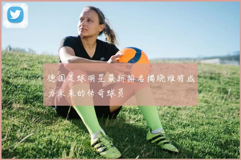 德国足球明星最新排名揭晓谁将成为未来的传奇球员