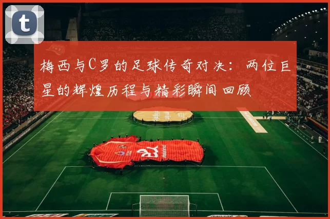 梅西与C罗的足球传奇对决：两位巨星的辉煌历程与精彩瞬间回顾