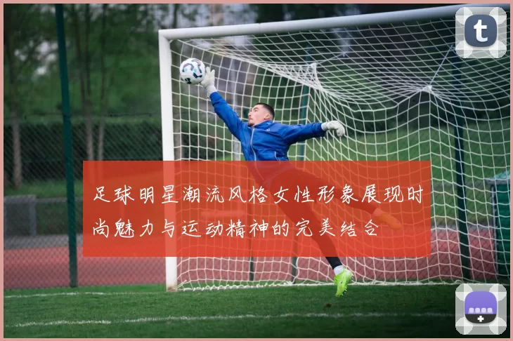 足球明星潮流风格女性形象展现时尚魅力与运动精神的完美结合