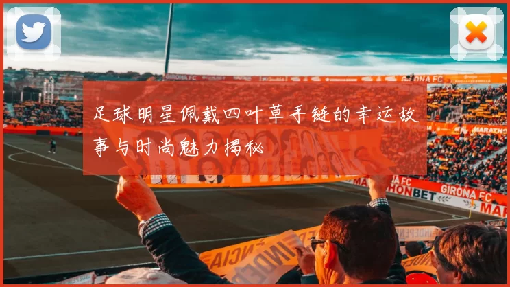 足球明星佩戴四叶草手链的幸运故事与时尚魅力揭秘