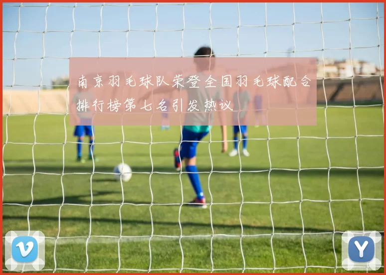 南京羽毛球队荣登全国羽毛球配合排行榜第七名引发热议