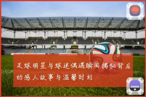 足球明星与球迷偶遇瞬间揭秘背后的感人故事与温馨时刻