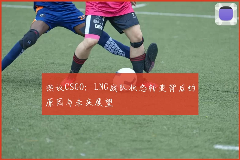 热议CSGO：LNG战队状态转变背后的原因与未来展望