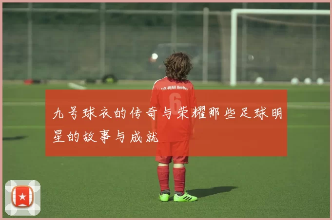九号球衣的传奇与荣耀那些足球明星的故事与成就