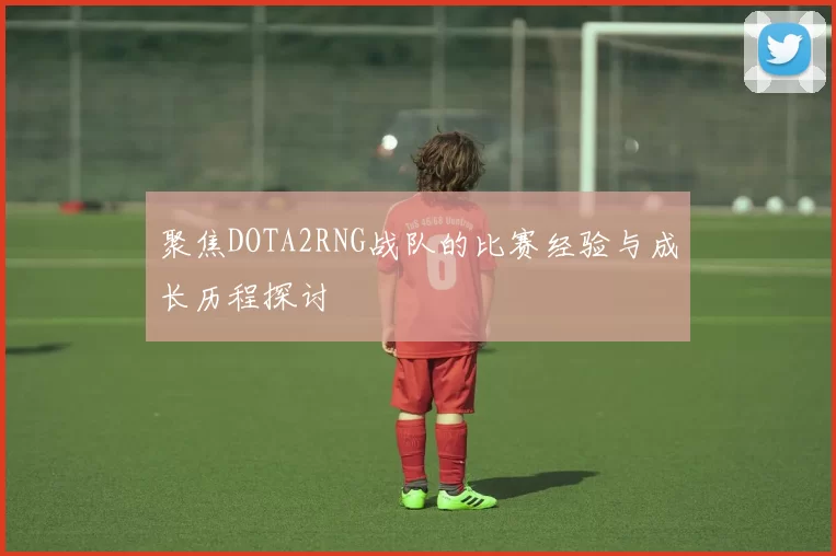 聚焦DOTA2RNG战队的比赛经验与成长历程探讨