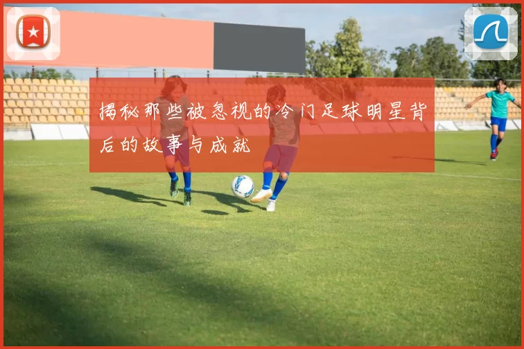 揭秘那些被忽视的冷门足球明星背后的故事与成就