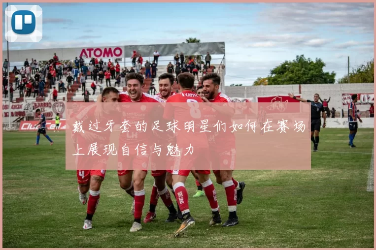 戴过牙套的足球明星们如何在赛场上展现自信与魅力
