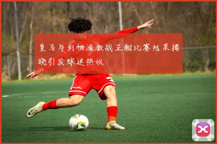 皇马与利物浦激战正酣比赛结果揭晓引发球迷热议
