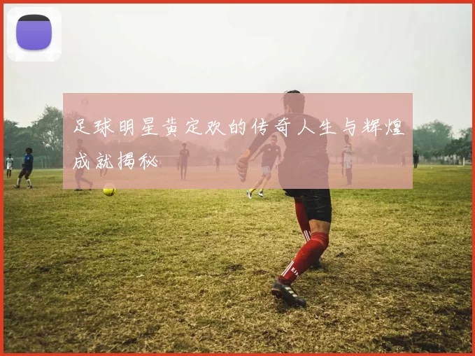 足球明星黄定欢的传奇人生与辉煌成就揭秘