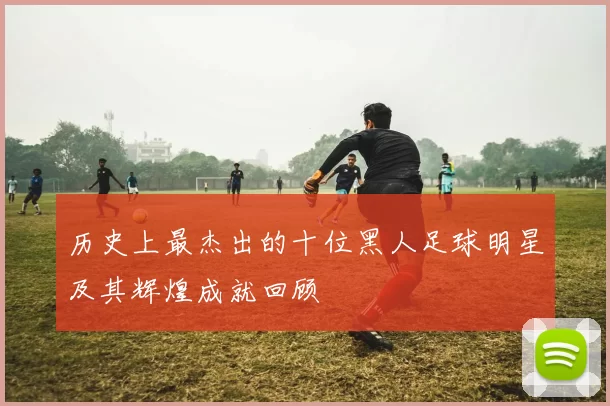 历史上最杰出的十位黑人足球明星及其辉煌成就回顾