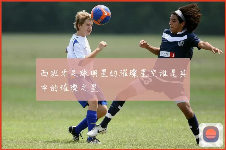 西班牙足球明星的璀璨星空谁是其中的璀璨之星