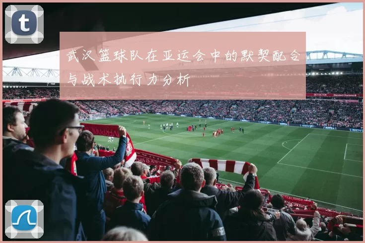 武汉篮球队在亚运会中的默契配合与战术执行力分析